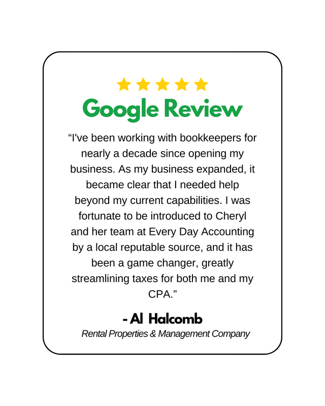5 yellow stars above Google Review typed in green letters.
Underneathe is a google review that says "“I've been working with bookkeepers for nearly a decade since opening my business. As my business expanded, it became clear that I needed help beyond my current capabilities. I was fortunate to be introduced to Cheryl and her team at Every Day Accounting by a local reputable source, and it has been a game changer, greatly streamlining taxes for both me and my CPA.” -Al Halcomb,    Rental Properties & Management Company