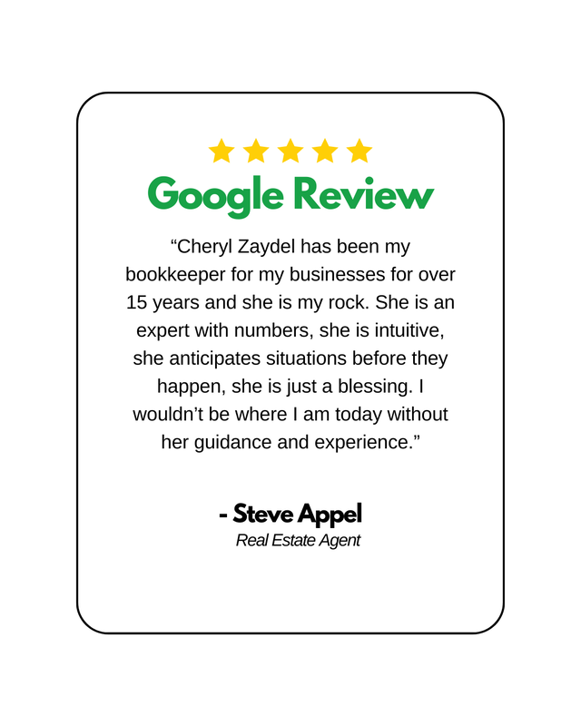 5 Yellow stars above the words Google Review written in green, followed by a written review by Steve Appel, Real Estate Agent. "“Cheryl Zaydel has been my bookkeeper for my businesses for over 15 years and she is my rock. She is an expert with numbers, she is intuitive, she anticipates situations before they happen, she is just a blessing. I wouldn’t be where I am today without her guidance and experience.”