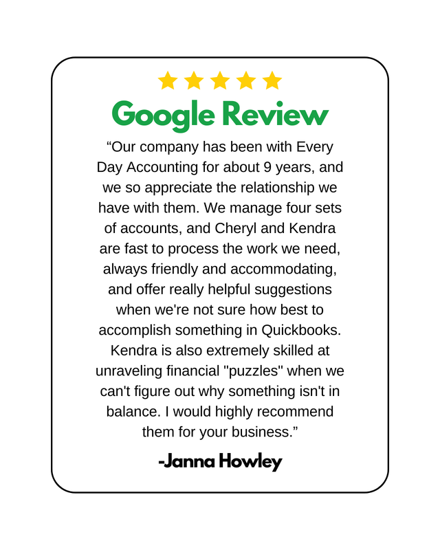5 Yellow stars above "Google Review" Typed in Green. Below is an online review from Janna Howley. "“Our company has been with Every Day Accounting for about 9 years, and we so appreciate the relationship we have with them. We manage four sets of accounts, and Cheryl and Kendra are fast to process the work we need, always friendly and accommodating, and offer really helpful suggestions when we're not sure how best to accomplish something in Quickbooks. Kendra is also extremely skilled at unraveling financial "puzzles" when we can't figure out why something isn't in balance. I would highly recommend them for your business.”